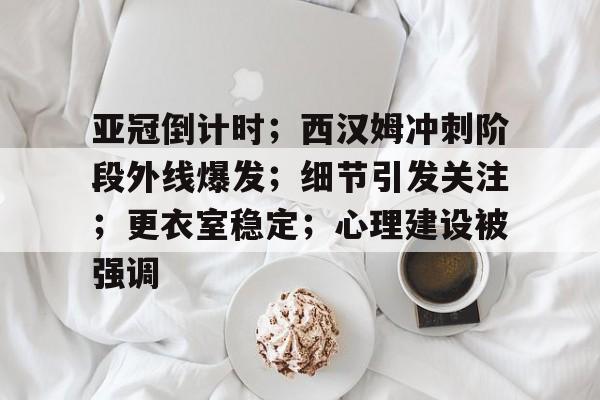 Leyu-亚冠倒计时；西汉姆冲刺阶段外线爆发；细节引发关注；更衣室稳定；心理建设被强调(亚冠决赛时间2024)