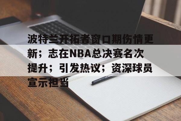 乐鱼官网-波特兰开拓者窗口期伤情更新；志在NBA总决赛名次提升；引发热议；资深球员宣示担当(杜兰特总决赛战靴)